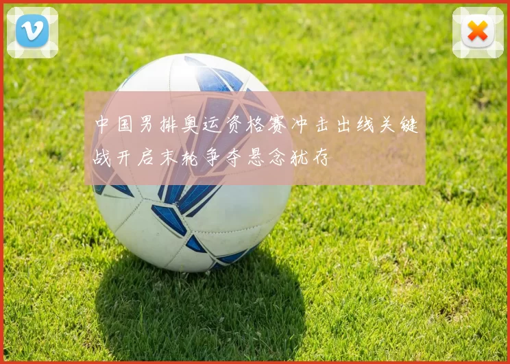 中国男排奥运资格赛冲击出线关键战开启末轮争夺悬念犹存