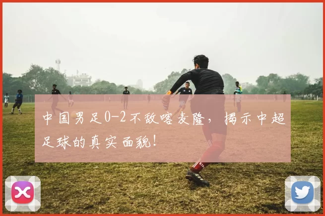 中国男足0-2不敌喀麦隆，揭示中超足球的真实面貌！