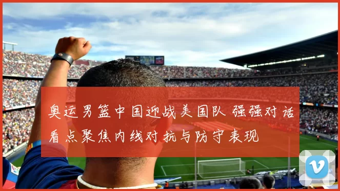 奥运男篮中国迎战美国队 强强对话看点聚焦内线对抗与防守表现