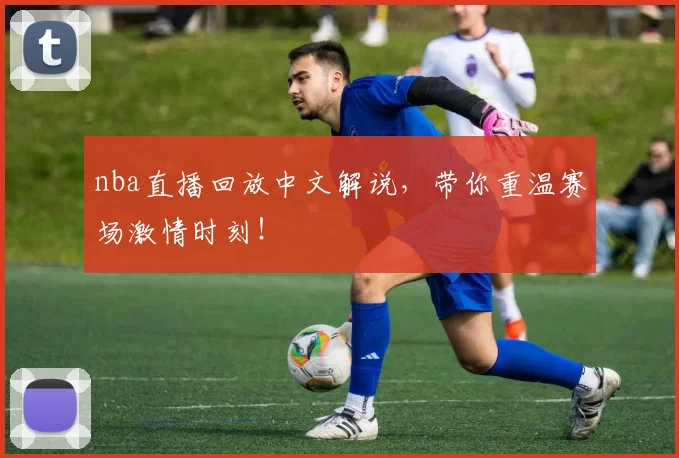 nba直播回放中文解说，带你重温赛场激情时刻！
