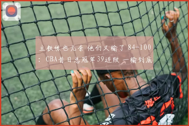 主教练也无奈 他们又输了 84-100：CBA昔日总冠军39连败 一输到底？