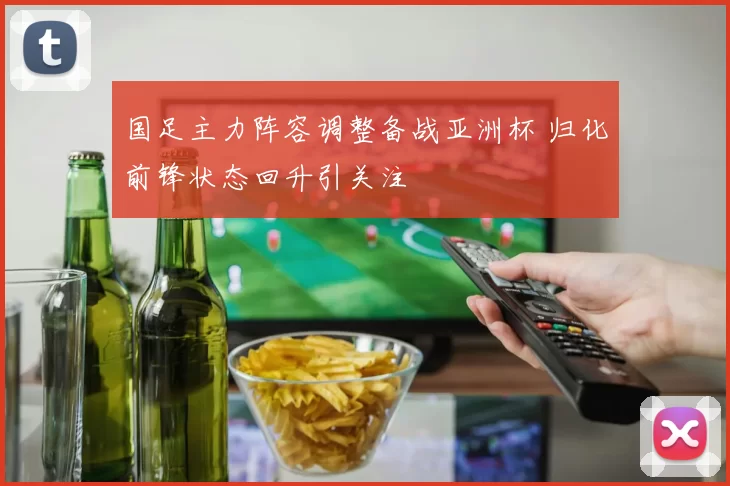 国足主力阵容调整备战亚洲杯 归化前锋状态回升引关注
