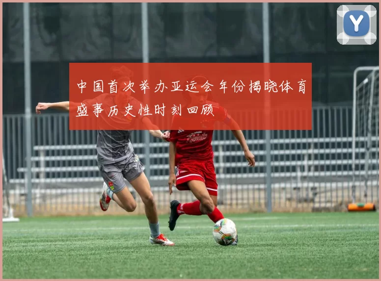 中国首次举办亚运会年份揭晓体育盛事历史性时刻回顾