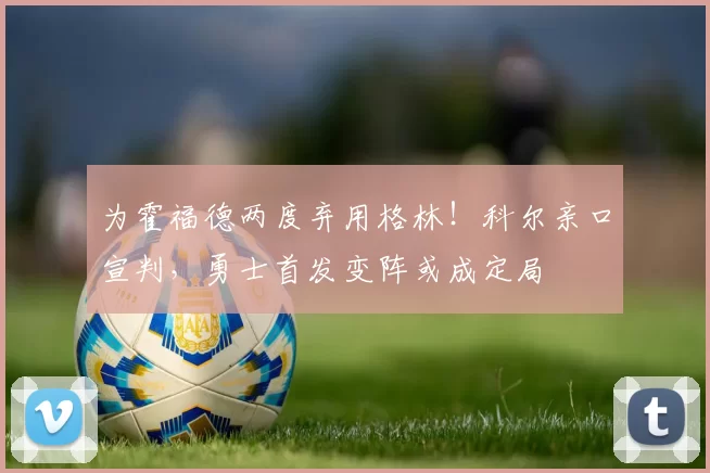 为霍福德两度弃用格林！科尔亲口宣判，勇士首发变阵或成定局