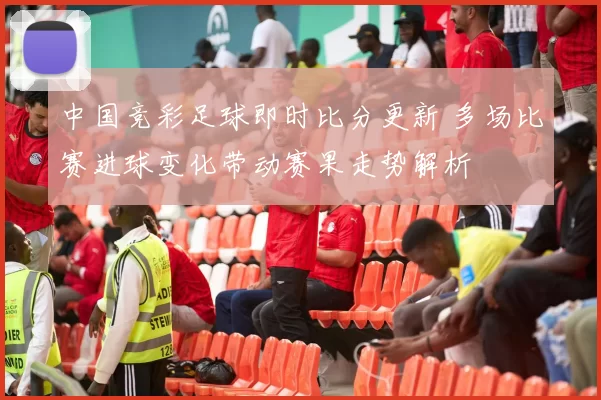 中国竞彩足球即时比分更新 多场比赛进球变化带动赛果走势解析