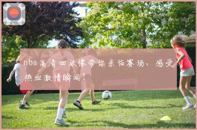 nba高清回放像带你亲临赛场，感受热血激情瞬间！
