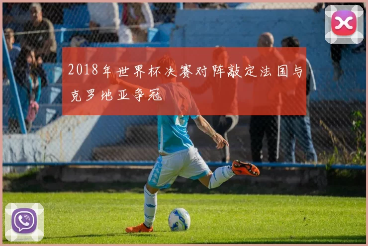 2018年世界杯决赛对阵敲定法国与克罗地亚争冠