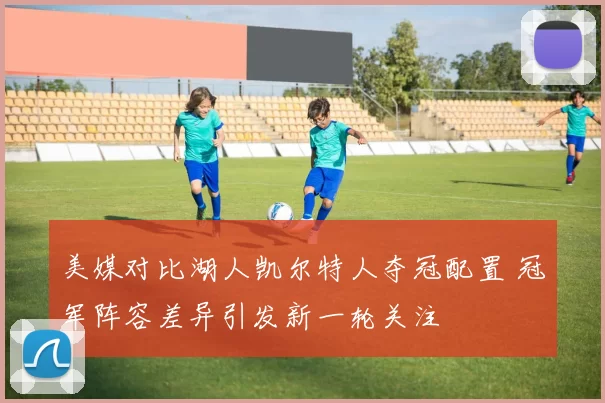 美媒对比湖人凯尔特人夺冠配置 冠军阵容差异引发新一轮关注