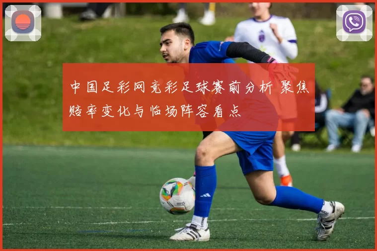 中国足彩网竞彩足球赛前分析 聚焦赔率变化与临场阵容看点