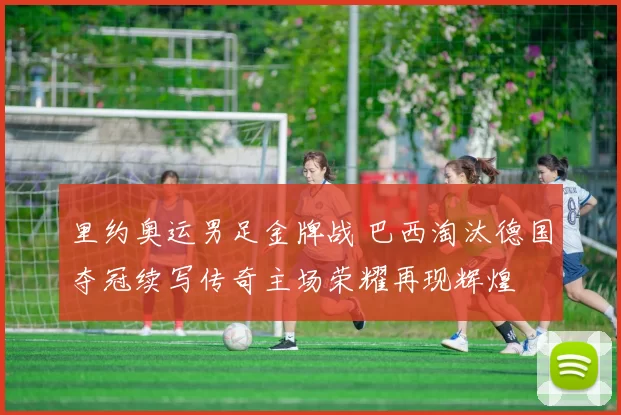 里约奥运男足金牌战 巴西淘汰德国夺冠续写传奇主场荣耀再现辉煌