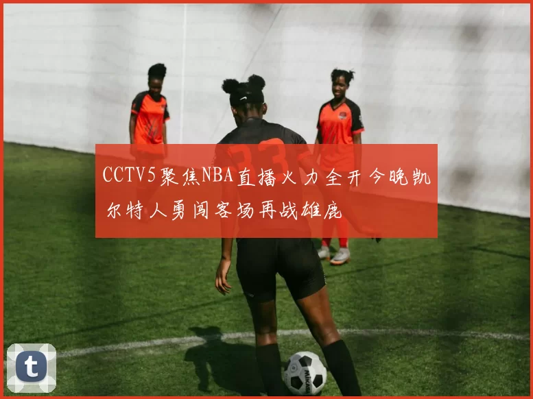 CCTV5聚焦NBA直播火力全开今晚凯尔特人勇闯客场再战雄鹿