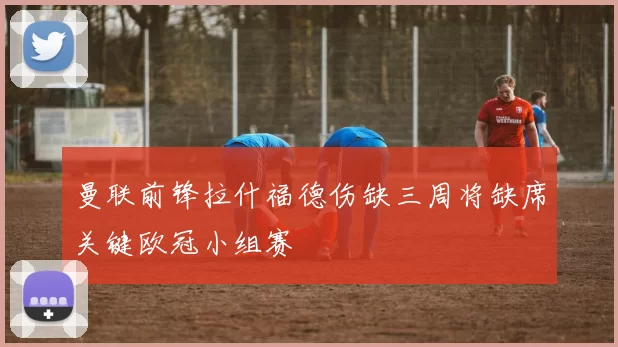 曼联前锋拉什福德伤缺三周将缺席关键欧冠小组赛