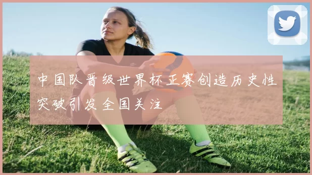 中国队晋级世界杯正赛创造历史性突破引发全国关注