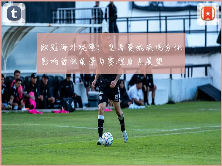 欧冠海外观察：皇马曼城表现分化影响晋级前景与赛程看点展望