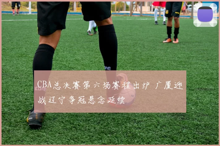 CBA总决赛第六场赛程出炉 广厦迎战辽宁争冠悬念延续