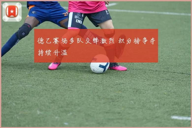 德乙赛场多队交锋激烈 积分榜争夺持续升温