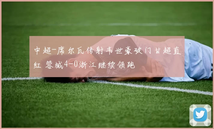 中超-席尔瓦传射韦世豪破门甘超直红 蓉城4-0浙江继续领跑