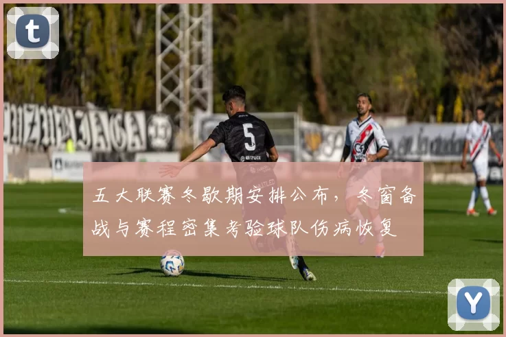 五大联赛冬歇期安排公布，冬窗备战与赛程密集考验球队伤病恢复