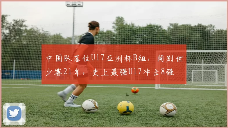 中国队落位U17亚洲杯B组，阔别世少赛21年，史上最强U17冲击8强