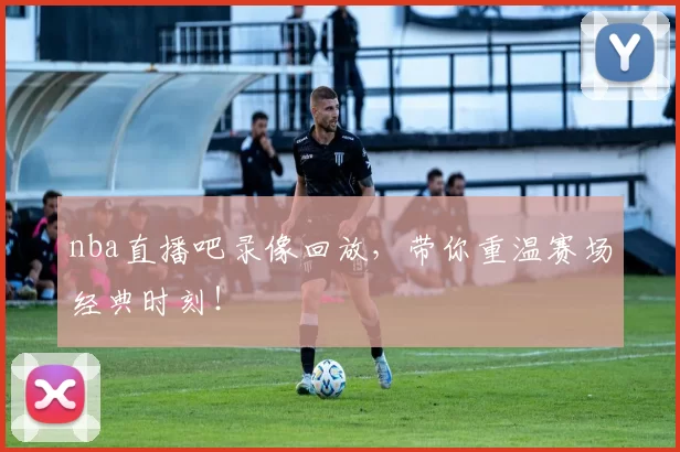 nba直播吧录像回放，带你重温赛场经典时刻！