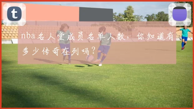nba名人堂成员名单人数，你知道有多少传奇在列吗？