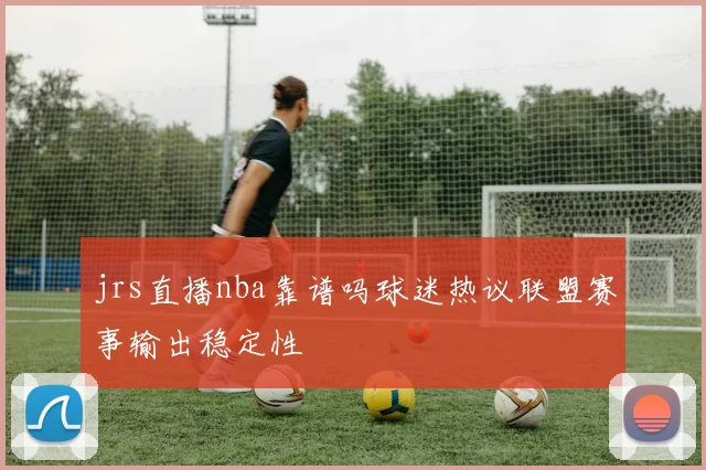 jrs直播nba靠谱吗球迷热议联盟赛事输出稳定性
