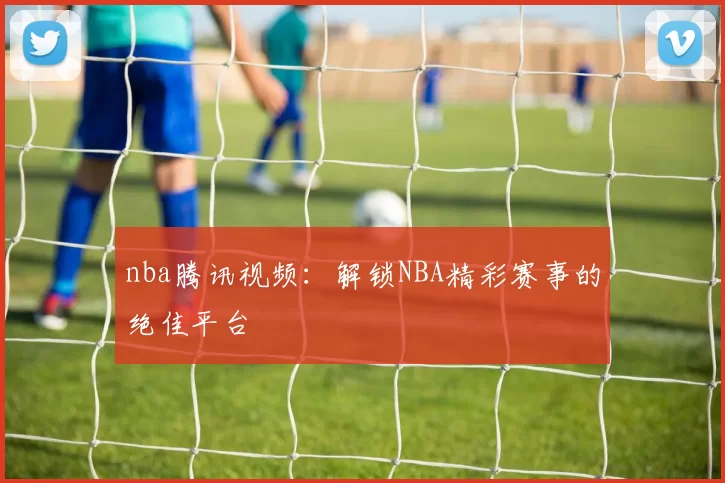 nba腾讯视频：解锁NBA精彩赛事的绝佳平台