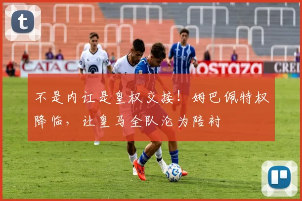 不是内讧是皇权交接！姆巴佩特权降临，让皇马全队沦为陪衬