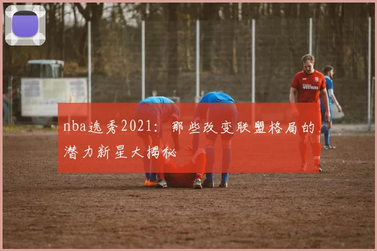 nba选秀2021：那些改变联盟格局的潜力新星大揭秘