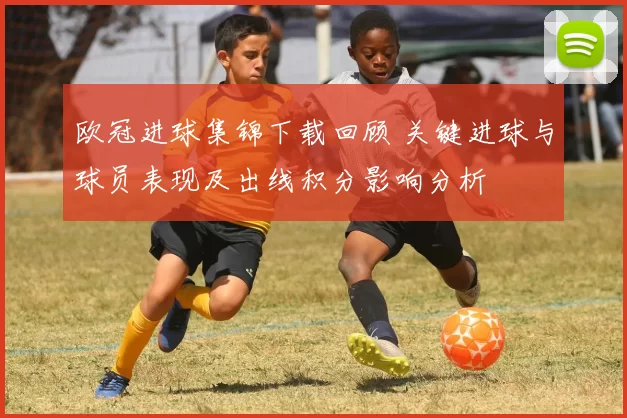 欧冠进球集锦下载回顾 关键进球与球员表现及出线积分影响分析