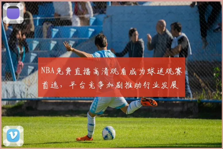 NBA免费直播高清观看成为球迷观赛首选，平台竞争加剧推动行业发展
