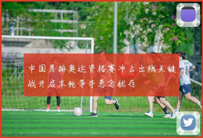 中国男排奥运资格赛冲击出线关键战开启末轮争夺悬念犹存