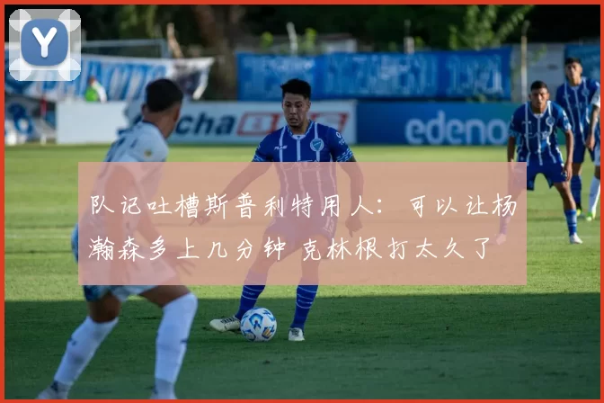 队记吐槽斯普利特用人：可以让杨瀚森多上几分钟 克林根打太久了