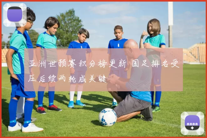 亚洲世预赛积分榜更新 国足排名受压后续两轮成关键