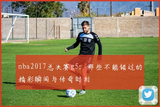 nba2017总决赛g5：那些不能错过的精彩瞬间与传奇时刻