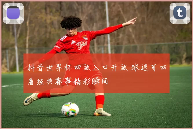 抖音世界杯回放入口开放 球迷可回看经典赛事精彩瞬间