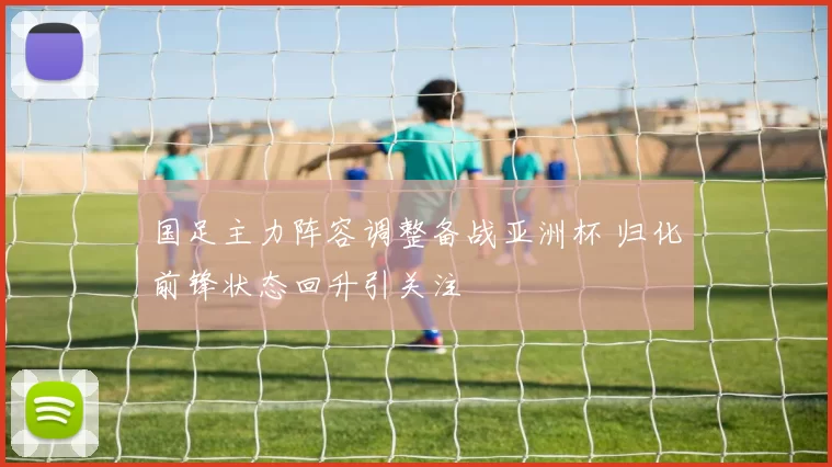 国足主力阵容调整备战亚洲杯 归化前锋状态回升引关注