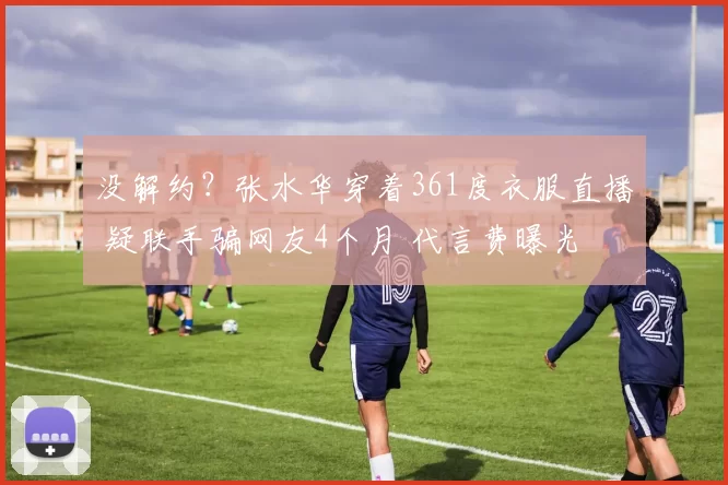 没解约？张水华穿着361度衣服直播 疑联手骗网友4个月 代言费曝光