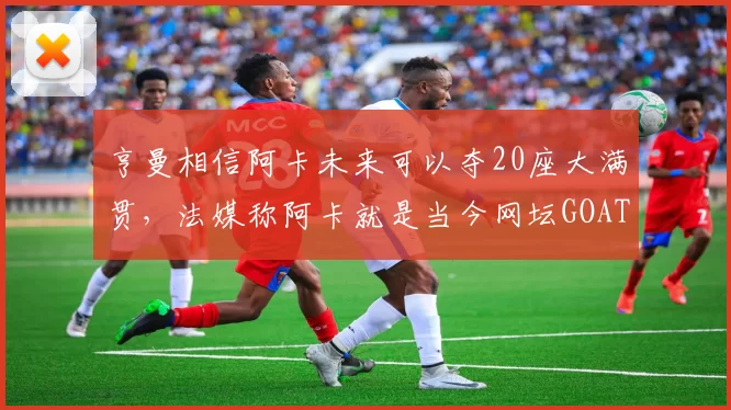 亨曼相信阿卡未来可以夺20座大满贯，法媒称阿卡就是当今网坛GOAT