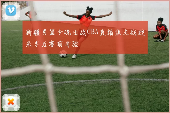 新疆男篮今晚出战CBA直播焦点战迎来季后赛前考验