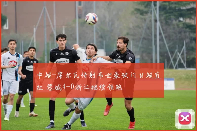 中超-席尔瓦传射韦世豪破门甘超直红 蓉城4-0浙江继续领跑