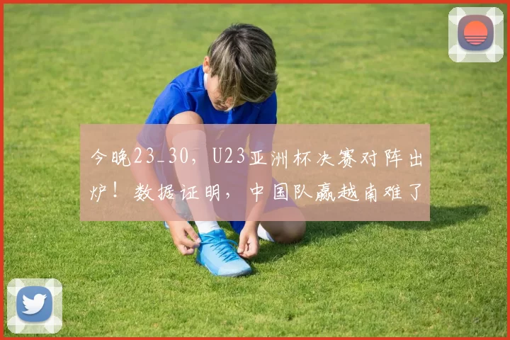 今晚23_30，U23亚洲杯决赛对阵出炉！数据证明，中国队赢越南难了