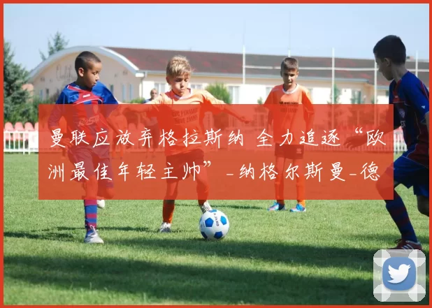 曼联应放弃格拉斯纳 全力追逐“欧洲最佳年轻主帅”_纳格尔斯曼_德国国家队_莱比锡红牛