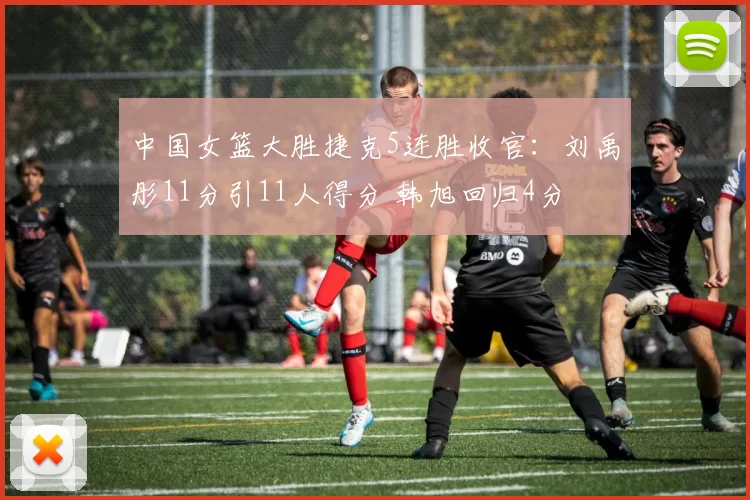 中国女篮大胜捷克5连胜收官：刘禹彤11分引11人得分 韩旭回归4分
