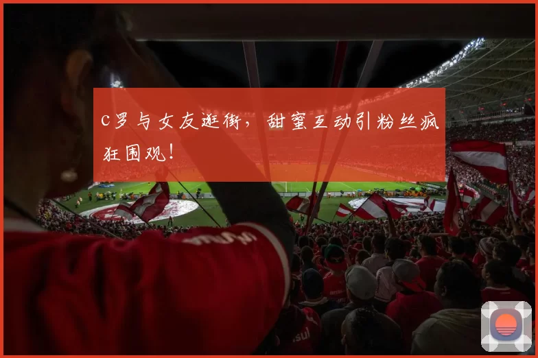 c罗与女友逛街,甜蜜互动引粉丝疯狂围观!