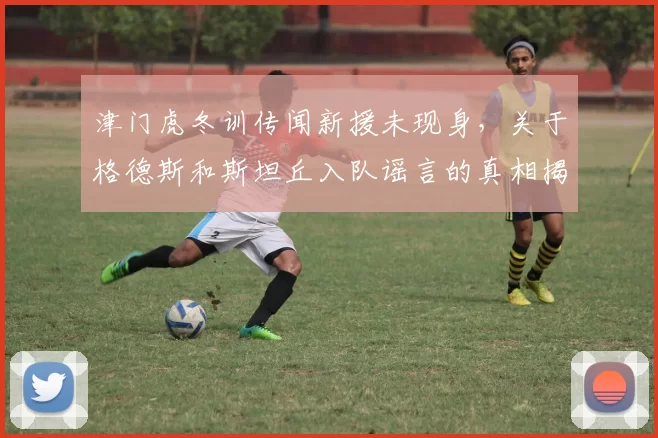 津门虎冬训传闻新援未现身，关于格德斯和斯坦丘入队谣言的真相揭晓_张源_球员_季胜攀