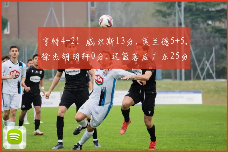 亨特4+2！威尔斯13分,莫兰德5+5,徐杰胡明轩0分,辽篮落后广东25分