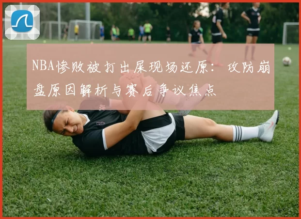 NBA惨败被打出屎现场还原：攻防崩盘原因解析与赛后争议焦点