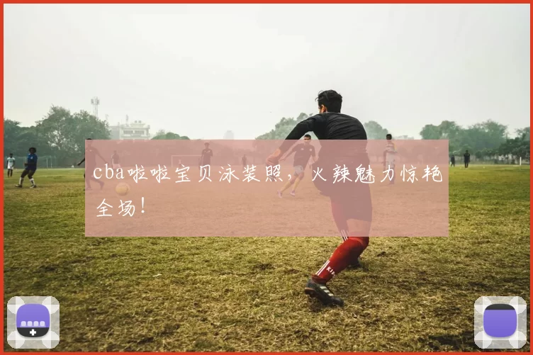 cba啦啦宝贝泳装照，火辣魅力惊艳全场！