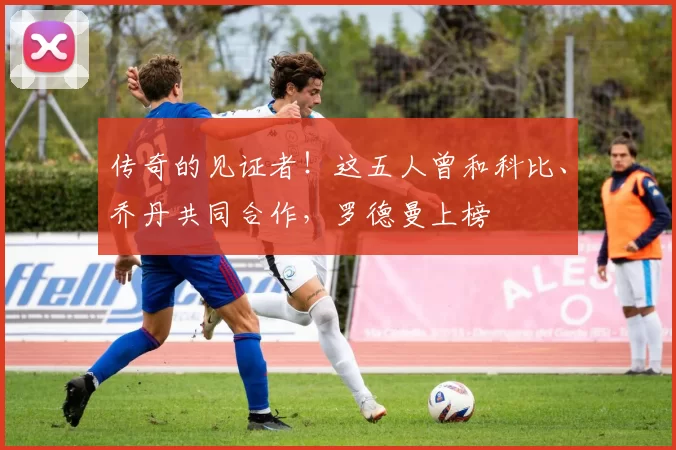 传奇的见证者！这五人曾和科比、乔丹共同合作，罗德曼上榜